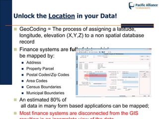 Unlock the Location in your Data!

 GeoCoding = The process of assigning a latitude,
  longitude, elevation (X,Y,Z) to a non spatial database
  record
 Finance systems are full of data which can
  be mapped by:
      Address
      Property Parcel
      Postal CodesZip Codes
      Area Codes
      Census Boundaries
      Municipal Boundaries
 An estimated 80% of
  all data in many form based applications can be mapped;
 Most finance systems are disconnected from the GIS
 