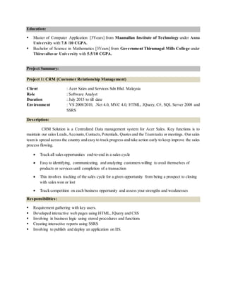 Education:
 Master of Computer Application [3Years] from Maamallan Institute of Technology under Anna
University with 7.8 /10 CGPA.
 Bachelor of Science in Mathematics [3Years] from Government Thirumagal Mills College under
Thiruvalluvar University with 5.5/10 CGPA.
Project Summary:
Project 1: CRM (Customer Relationship Management)
Client : Acer Sales and Services Sdn Bhd. Malaysia
Role : Software Analyst
Duration : July 2015 to till date
Environment : VS 2008/2010, .Net 4.0, MVC 4.0, HTML, JQuery, C#, SQL Server 2008 and
SSRS
Description:
CRM Solution is a Centralized Data management system for Acer Sales. Key functions is to
maintain our sales Leads, Accounts, Contacts,Potentials, Quotesand the Teamtasks or meetings. Our sales
team is spread across the country and easy to track progress and take action early to keep improve the sales
process flowing.
 Track all sales opportunities end-to-end in a sales cycle
 Easy to identifying, communicating, and analyzing customers willing to avail themselves of
products or services until completion of a transaction
 This involves tracking of the sales cycle for a given opportunity from being a prospect to closing
with sales won or lost
 Track competition on each business opportunity and assess your strengths and weaknesses
Responsibilities:
 Requirement gathering with key users.
 Developed interactive web pages using HTML, JQuery and CSS
 Involving in business logic using stored procedures and functions
 Creating interactive reports using SSRS
 Involving to publish and deploy an application on IIS.
 