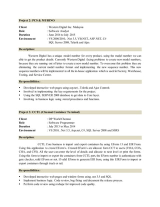 Project 2: PCS & MURINO
Client : Western Digital Inc. Malaysia
Role : Software Analyst
Duration : June 2014 to July 2015
Environment : VS 2008/2010, .Net 3.5, VB.NET, ASP.NET, C#
SQL Server 2008, Telerik and Ajax
Description:
Western Digital has a unique model number for every product, using the model number we can
able to get the product details. Currently Western Digital facing problems to create new model numbers,
because they are running out of letter to create a new model number. To overcome this problem they are
eliminating the current model number format and implementing the new sequence number. This new
sequence numbers will be implemented in all the in-house application which is used in Factory, Warehouse,
Testing, and Service Center.
Responsibilities:
 Developed interactive web pages using asp.net , Telerik and Ajax Controls
 Involved in implementing the key requirements for the project.
 Using the SQL SERVER 2008 database to get data to Core layer.
 Involving in business logic using stored procedures and functions.
Project 3: CCTL (Chennai Container Terminal)
Client : DP World Chennai
Role : Software Programmer
Duration : July 2013 to May 2014
Environment : VS 2010, .Net 3.5, Asp.net, C#, SQL Server 2008 and SSRS
Description:
CCTL Core business is import and export containers by using EForm 13 and EIR From.
Using this application to create EForm’s. Created EForm’s are allocate form CCT to users (VOA, COA,
CHA, and CFS). All the user can enter the level of details and allocate to next level or print the forms.
Using this form to import or export the containers from CCTL port, the EForm number is authenticate with
gate checker, valid EForm or not. If valid EForm to generate EIR from, using this EIR Form to import or
export containers through truck or rail.
Responsibilities:
 Developed interactive web pages and window forms using .net 3.5 and SQL
 Implement business logic. Code review, bug fixing and document the release process.
 Perform code review using reshape for improved code quality.
 