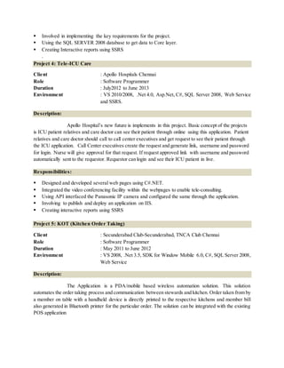  Involved in implementing the key requirements for the project.
 Using the SQL SERVER 2008 database to get data to Core layer.
 Creating Interactive reports using SSRS
.
Project 4: Tele-ICU Care
Client : Apollo Hospitals Chennai
Role : Software Programmer
Duration : July2012 to June 2013
Environment : VS 2010/2008, .Net 4.0, Asp.Net, C#, SQL Server 2008, Web Service
and SSRS.
Description:
Apollo Hospital’s new future is implements in this project. Basic concept of the projects
is ICU patient relatives and care doctor can see their patient through online using this application. Patient
relatives and care doctor should call to call center executives and get request to see their patient through
the ICU application. Call Center executives create the request and generate link, username and password
for login. Nurse will give approval for that request. If request approved link with username and password
automatically sent to the requestor. Requestor can login and see their ICU patient in live.
Responsibilities:
 Designed and developed several web pages using C#.NET.
 Integrated the video conferencing facility within the webpages to enable tele-consulting.
 Using API interfaced the Panasonic IP camera and configured the same through the application.
 Involving to publish and deploy an application on IIS.
 Creating interactive reports using SSRS
Project 5: KOT (Kitchen Order Taking)
Client : Secunderabad Club-Secunderabad, TNCA Club Chennai
Role : Software Programmer
Duration : May 2011 to June 2012
Environment : VS 2008, .Net 3.5, SDK for Window Mobile 6.0, C#, SQL Server 2008,
Web Service
Description:
The Application is a PDA/mobile based wireless automation solution. This solution
automates the order taking process and communication between stewards and kitchen. Order taken from by
a member on table with a handheld device is directly printed to the respective kitchens and member bill
also generated in Bluetooth printer for the particular order. The solution can be integrated with the existing
POS application
 