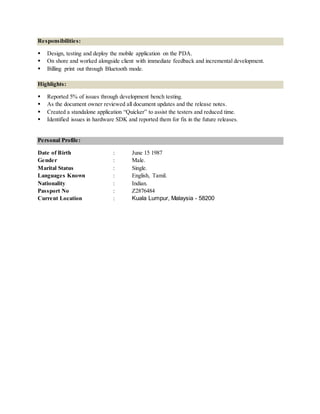 Responsibilities:
 Design, testing and deploy the mobile application on the PDA.
 On shore and worked alongside client with immediate feedback and incremental development.
 Billing print out through Bluetooth mode.
Highlights:
 Reported 5% of issues through development bench testing.
 As the document owner reviewed all document updates and the release notes.
 Created a standalone application “Quicker” to assist the testers and reduced time.
 Identified issues in hardware SDK and reported them for fix in the future releases.
Personal Profile:
Date of Birth : June 15 1987
Gender : Male.
Marital Status : Single.
Languages Known : English, Tamil.
Nationality : Indian.
Passport No : Z2876484
Current Location : Kuala Lumpur, Malaysia - 58200
 