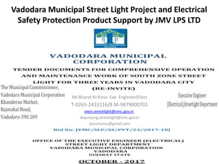 Vadodara Municipal Street Light Project and Electrical
Safety Protection Product Support by JMV LPS LTD
Mr.Bharat Kr.Rana Exe Engineer(Elect
T-0265-2433116/8 M-9879000701
exen.streetlight@vmc.gov.in,
deputyeng.streetlight@vmc.gov.in
;kaushvmss@gmail.com
 