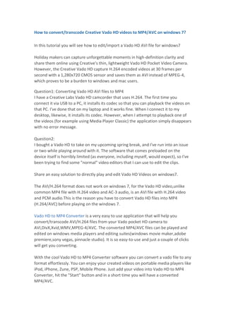 How to convert/transcode Creative Vado HD videos to MP4/AVC on windows 7?<br />In this tutorial you will see how to edit/import a Vado HD AVI file for windows7Holiday makers can capture unforgettable moments in high-definition clarity and share them online using Creative's thin, lightweight Vado HD Pocket Video Camera. However, the Creative Vado HD capture H.264 encoded videos at 30 frames per second with a 1,280x720 CMOS sensor and saves them as AVI instead of MPEG-4, which proves to be a burden to windows and mac users.<br />Question1: Converting Vado HD AVI files to MP4I have a Creative Labs Vado HD camcorder that uses H.264. The first time you connect it via USB to a PC, it installs its codec so that you can playback the videos on that PC. I've done that on my laptop and it works fine. When I connect it to my desktop, likewise, it installs its codec. However, when I attempt to playback one of the videos (for example using Media Player Classic) the application simply disappears with no error message.Question2:I bought a Vado HD to take on my upcoming spring break, and I've run into an issue or two while playing around with it. The software that comes preloaded on the device itself is horribly limited (as everyone, including myself, would expect), so I've been trying to find some quot;
normalquot;
 video editors that I can use to edit the clips.Share an easy solution to directly play and edit Vado HD Videos on windows7.The AVI/H.264 format does not work on windows 7, for the Vado HD video,unlike common MP4 file with H.264 video and AC-3 audio, is an AVI file with H.264 video and PCM audio.This is the reason you have to convert Vado HD files into MP4 (H.264/AVC) before playing on the windows 7.Vado HD to MP4 Converter is a very easy to use application that will help you convert/transcode AVI/H.264 files from your Vado pocket HD camera to AVI,DivX,Xvid,WMV,MPEG-4/AVC. The converted MP4/AVC files can be played and edited on windows media players and editing suites(windows movie maker,adobe premiere,sony vegas, pinnacle studio). It is so easy-to-use and just a couple of clicks will get you converting.With the cool Vado HD to MP4 Converter software you can convert a vado file to any format effortlessly. You can enjoy your created videos on portable media players like iPod, iPhone, Zune, PSP, Mobile Phone. Just add your video into Vado HD to MP4 Converter, hit the quot;
Startquot;
 button and in a short time you will have a converted MP4/AVC. <br /> How do you convert vado HD videos to to MP4/AVC on windows7?<br />Step 1, Download and install Vado HD to MP4 Converter.<br />Step 2, Add vado HD video files.<br />Step 3, Select output formats and output fold(For output format I recommend MP4/AVC).Mod converter is a great application that helped HD camcorder users in particular because it can convert MOD to AVI, convert Mod to MPG, convert MOD to WMV,convert MOD to MPEG2, convert MOD to MP4 video, mod conversion in Windows Movie Maker, mod file converter which can then be used with Windows Movie Maker or other video editing applications(including Sony Vegas, Adobe Premiere Pro) for Windows.<br />
