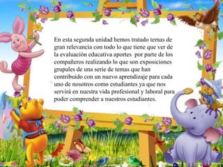 En esta segunda unidad hemos tratado temas de
gran relevancia con todo lo que tiene que ver de
la evaluación educativa aportes por parte de los
compañeros realizando lo que son exposiciones
grupales de una serie de temas que han
contribuido con un nuevo aprendizaje para cada
uno de nosotros como estudiantes ya que nos
servirá en nuestra vida profesional y laboral para
poder comprender a nuestros estudiantes.