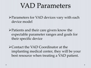 VAD Parameters
Parameters for VAD devices vary with each
device model
Patients and their care givers know the
expectable parameter ranges and goals for
their specific device
Contact the VAD Coordinator at the
implanting medical center, they will be your
best resource when treating a VAD patient.
 