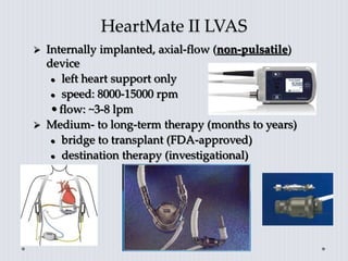 HeartMate II LVAS
 Internally implanted, axial-flow (non-pulsatile)
device
 left heart support only
 speed: 8000-15000 rpm
•flow: ~3-8 lpm
 Medium- to long-term therapy (months to years)
 bridge to transplant (FDA-approved)
 destination therapy (investigational)
 