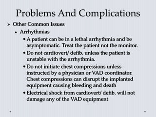 Problems And Complications
 Other Common Issues
 Arrhythmias
•A patient can be in a lethal arrhythmia and be
asymptomatic. Treat the patient not the monitor.
•Do not cardiovert/ defib. unless the patient is
unstable with the arrhythmia.
•Do not initiate chest compressions unless
instructed by a physician or VAD coordinator.
Chest compressions can disrupt the implanted
equipment causing bleeding and death
•Electrical shock from cardiovert/ defib. will not
damage any of the VAD equipment
 