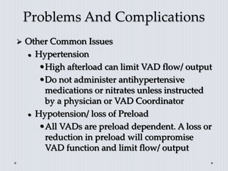 Problems And Complications
 Other Common Issues
 Hypertension
•High afterload can limit VAD flow/ output
•Do not administer antihypertensive
medications or nitrates unless instructed
by a physician or VAD Coordinator
 Hypotension/ loss of Preload
•All VADs are preload dependent. A loss or
reduction in preload will compromise
VAD function and limit flow/ output
 