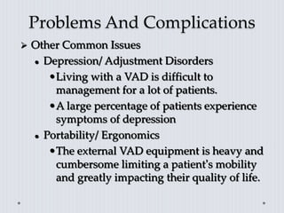 Problems And Complications
 Other Common Issues
 Depression/ Adjustment Disorders
•Living with a VAD is difficult to
management for a lot of patients.
•A large percentage of patients experience
symptoms of depression
 Portability/ Ergonomics
•The external VAD equipment is heavy and
cumbersome limiting a patient’s mobility
and greatly impacting their quality of life.
 