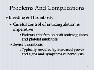 Problems And Complications
 Bleeding & Thrombosis
 Careful control of anticoagulation is
imperative
•Patients are often on both anticoagulants
and platelet inhibitors
•Device thrombosis
 Typically revealed by increased power
and signs and symptoms of hemolysis
 