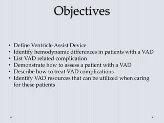 Objectives
• Define Ventricle Assist Device
• Identify hemodynamic differences in patients with a VAD
• List VAD related complication
• Demonstrate how to assess a patient with a VAD
• Describe how to treat VAD complications
• Identify VAD resources that can be utilized when caring
for these patients
 