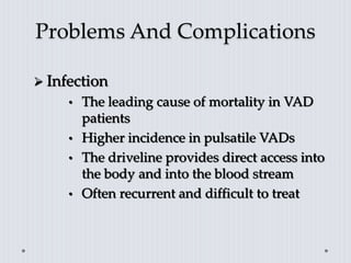 Problems And Complications
 Infection
• The leading cause of mortality in VAD
patients
• Higher incidence in pulsatile VADs
• The driveline provides direct access into
the body and into the blood stream
• Often recurrent and difficult to treat
 