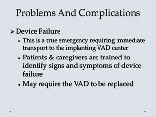 Problems And Complications
 Device Failure
 This is a true emergency requiring immediate
transport to the implanting VAD center
 Patients & caregivers are trained to
identify signs and symptoms of device
failure
 May require the VAD to be replaced
 