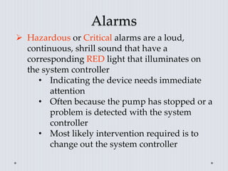 Alarms
 Hazardous or Critical alarms are a loud,
continuous, shrill sound that have a
corresponding RED light that illuminates on
the system controller
• Indicating the device needs immediate
attention
• Often because the pump has stopped or a
problem is detected with the system
controller
• Most likely intervention required is to
change out the system controller
 