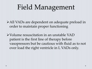 Field Management
All VADs are dependent on adequate preload in
order to maintain proper functioning
Volume resuscitation in an unstable VAD
patient is the first line of therapy before
vasopressors but be cautious with fluid as to not
over load the right ventricle in L VADs only.
 