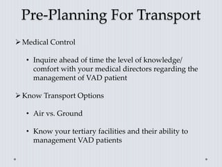 Pre-Planning For Transport
Medical Control
• Inquire ahead of time the level of knowledge/
comfort with your medical directors regarding the
management of VAD patient
Know Transport Options
• Air vs. Ground
• Know your tertiary facilities and their ability to
management VAD patients
 