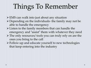 Things To Remember
EMS can walk into just about any situation
Depending on the individuals- the family may not be
able to handle the emergency
Listen to the family members that can handle the
emergency and “assist” them with whatever they need
The only resources/ tools you can truly rely on are the
ones you bring to the call
Follow-up and educate yourself to new technologies
that keep entering into the industry
 