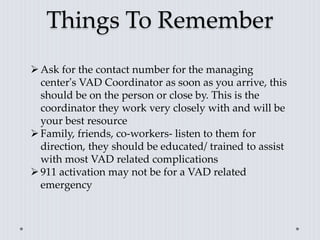 Things To Remember
Ask for the contact number for the managing
center’s VAD Coordinator as soon as you arrive, this
should be on the person or close by. This is the
coordinator they work very closely with and will be
your best resource
Family, friends, co-workers- listen to them for
direction, they should be educated/ trained to assist
with most VAD related complications
911 activation may not be for a VAD related
emergency
 