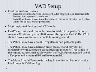 VAD Setup
 Continuous-flow devices
• Impeller (spinning turbine-like rotor blade) propels blood continuously
forward into systemic circulation.
• Axial flow: blood leaves impeller blades in the same direction as it enters
(think fan or boat motor propeller).
 Most implanted devices are LVADs only
 LVAD’s are quite and cannot be heard outside of the patient’s body.
Assess VAD status by auscultation over the apex of the LV. The VAD
should have a continuous, smooth humming sound.
 The Patient may have a weak, irregular, or non-palpable pulse
 The Patient may have a narrow pulse pressure and may not be
measurable with automated blood pressure monitors. This is due to
the continuous forward outflow from the VAD. Recommended use of
a Doppler and a manual B/P cuff to obtain B/P.
 The Mean Arterial Pressure is the key in monitoring hemodynamics.
Ideal range is 65-90 mmHg.
 