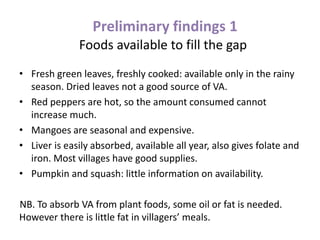 Preliminary findings 1
Foods available to fill the gap
• Fresh green leaves, freshly cooked: available only in the rainy
season. Dried leaves not a good source of VA.
• Red peppers are hot, so the amount consumed cannot
increase much.
• Mangoes are seasonal and expensive.
• Liver is easily absorbed, available all year, also gives folate and
iron. Most villages have good supplies.
• Pumpkin and squash: little information on availability.
NB. To absorb VA from plant foods, some oil or fat is needed.
However there is little fat in villagers’ meals.
 