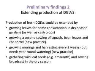 Preliminary findings 2
Extending production of DGLVS
Production of fresh DGLVs could be extended by
• growing leaves for home consumption in dry-season
gardens (as well as cash crops)
• growing a second sowing of squash, bean leaves and
red sorrel (new practice)
• growing moringa and harvesting every 2 weeks (but
needs year-round watering) (new practice)
• gathering wild leaf seeds (e.g. amaranth) and sowing
broadcast in the dry season.
 