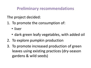 Preliminary recommendations
The project decided:
1. To promote the consumption of:
• liver
• dark green leafy vegetables, with added oil
2. To explore pumpkin production
3. To promote increased production of green
leaves using existing practices (dry-season
gardens & wild seeds)
 