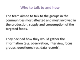 Who to talk to and how
The team aimed to talk to the groups in the
communities most affected and most involved in
the production, supply and consumption of the
targeted foods.
They decided how they would gather the
information (e.g. observation, interview, focus
groups, questionnaires, data records).
 