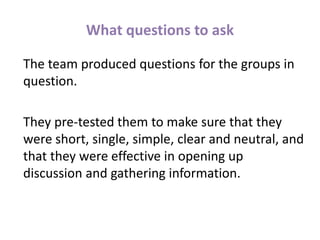 What questions to ask
The team produced questions for the groups in
question.
They pre-tested them to make sure that they
were short, single, simple, clear and neutral, and
that they were effective in opening up
discussion and gathering information.
 