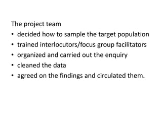 The project team
• decided how to sample the target population
• trained interlocutors/focus group facilitators
• organized and carried out the enquiry
• cleaned the data
• agreed on the findings and circulated them.
 