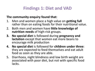 Findings 1: Diet and VAD
The community enquiry found that:
1. Men and women place a high value on getting full
rather than on eating foods for their nutritional value.
2. Both men and women have little knowledge of
nutrition needs of high-risk groups.
3. No special diet is followed during pregnancy and
lactation except that women eat more beans to
encourage milk production
4. No special diet is followed for children under three:
they are expected to feed themselves and eat adult
food as soon as they are able.
5. Diarrhoea, night blindness and low birth weight are
associated with poor diet, but not with specific food
lacks.
 
