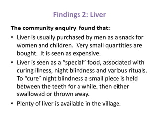 Findings 2: Liver
The community enquiry found that:
• Liver is usually purchased by men as a snack for
women and children. Very small quantities are
bought. It is seen as expensive.
• Liver is seen as a “special” food, associated with
curing illness, night blindness and various rituals.
To “cure” night blindness a small piece is held
between the teeth for a while, then either
swallowed or thrown away.
• Plenty of liver is available in the village.
 