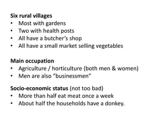 Six rural villages
• Most with gardens
• Two with health posts
• All have a butcher’s shop
• All have a small market selling vegetables
Main occupation
• Agriculture / horticulture (both men & women)
• Men are also “businessmen”
Socio-economic status (not too bad)
• More than half eat meat once a week
• About half the households have a donkey.
 