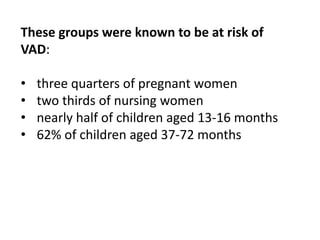 These groups were known to be at risk of
VAD:
• three quarters of pregnant women
• two thirds of nursing women
• nearly half of children aged 13-16 months
• 62% of children aged 37-72 months
 