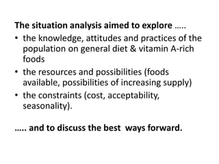 The situation analysis aimed to explore …..
• the knowledge, attitudes and practices of the
population on general diet & vitamin A-rich
foods
• the resources and possibilities (foods
available, possibilities of increasing supply)
• the constraints (cost, acceptability,
seasonality).
….. and to discuss the best ways forward.
 