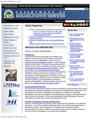 Department of Rehabilitative Services


                                 Online Services | Commonwealth Sites | Help | Governor

                                                                                                       Search Virginia.gov




  Home                                                                                Contact Us | Search VADRS


     Commissioner's Hello                 What's Happening
     What's New at DRS
                                               October is National Disability Employment Awareness Month
                                                                                                           What's New
     Career Center                                     Read the Governor's Proclamation: PDF | Word
                                                       Read about Virginians Champions of Disability
     Find an Office                                                                                           CNI Trust Fund Releases
                                                       Employment Award Winners                               RFP 10-002
     Boards and Councils                       CIL Consumer Satisfaction Survey results presented to the
                                               Disability Commission                                          Deaf Jobseeker Delivers
     Public Meetings &                         Virginia's Comprehensive Cross - Governmental Strategic        30 Seconds Pitch on CNN

     Events                                    Plan
                                               2008-2010 Agency Strategic Plan and Service Area Plans         October is National
     Forms Cabinet                                                                                            Disability Employment
                                                                                                              Awareness Month, Nine
     Public Documents                     Welcome to the DRS Web Site                                         Receive Honors for
                                                                                                              ‘Championing’ Disability
     Procurement and                     Services to People with Disabilities                                 Employment
     Contracts Information
                                                                                                              Virginia Named “State of
                                         Employment                                                           the Year” by CG/LA
     Freedom of Information
                                         Employment Services help people with disabilities get                Infrastructure
     Act                                 ready for, find, and keep a job. We have a residential
                                                                                                              GED and Lifelong Learning
     Americans with                      training and medical rehabilitation center known as
                                                                                                              Awareness Week (October
     Disabilities Act                    Woodrow Wilson Rehabilitation Center, as well as Offices             19-23)
                                         located across Virginia. The Agency also partners with a
     Site Index                                                                                               Survey of wireless
                                         network of community rehabilitation providers, also known
                                                                                                              technology use by people
                                         as Employment Services Organizations (ESOs) . These                  with disabilities
                                         organizations provide Employment and Vocational
                                         Services throughout the state. For students with disabilities        Brain Injury Report Out
                                                                                                              Day: Virginia Brain Injury
                                         moving from high school to further education, work or                State Action Plan 2009-
                                         independence, DRS collaborates with schools in providing             2013
                                         Transition Services. DRS also works with federally funded
                                                                                                              VATS is soliciting Request
                                         One Stop Centers to provide workforce services to
                                                                                                              for Proposals (RFP) for
                                         persons with disabilities. A special program supporting this         community based AT
                                         effort is the Disability Program Navigator initiative.
                                                                                                           More "What's New"
                                         Community Based Services
                                         The DRS Community Based Services Division administers several programs that support
                                         individuals with significant disabilities to maximize their independence, employment, and
                                         full inclusion into society. Individuals do not have to be recipients of Vocational
                                         Rehabilitation services to be eligible for the CBS Division programs which include Brain
                                         Injury Services Coordination; Community Rehabilitation Case Management Services;
                                         Independent Living Services, Personal Assistance Services.

                                         Assistive Technology / Devices and Equipment
                                         Assistive Technology Services directly assist individuals with disabilities in the selection,
                                         acquisition, or use of an assistive technology device. An assistive technology device is
                                         defined as any item, piece of equipment, or product system whether acquired
                                         commercially off the shelf, modified or customized, that is used to increase, maintain, or
                                         improve functional capabilities of individuals with disabilities.


http://www.vadrs.org/[11/9/2009 10:08:44 AM]
 