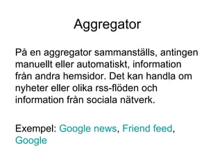 Aggregator På en aggregator sammanställs, antingen manuellt eller automatiskt, information från andra hemsidor. Det kan handla om nyheter eller olika rss-flöden och information från sociala nätverk.  Exempel:  Google  news ,  Friend feed ,  