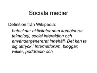 Sociala medier Definition från Wikipedia: betecknar aktiviteter som kombinerar teknologi, social interaktion och användargenererat innehåll. Det kan ta sig uttryck i Internetforum, bloggar, wikier, poddradio och artikelkommentarer.  