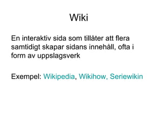 Wiki En interaktiv sida som tillåter att flera samtidigt skapar sidans innehåll, ofta i form av uppslagsverk Exempel:  Wikipedia ,  Wikihow ,   Seriewikin 