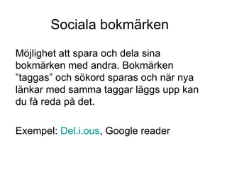 Sociala bokmärken Möjlighet att spara och dela sina bokmärken med andra. Bokmärken ”taggas” och sökord sparas och när nya länkar med samma taggar läggs upp kan du få reda på det. Exempel:  Del.i. ous ,  Google reader 
