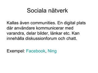 Sociala nätverk Kallas även communities. En digital plats där användare kommunicerar med varandra, delar bilder, länkar etc. Kan innehålla diskussionforum och chatt. Exempel:  Facebook ,  Ning 
