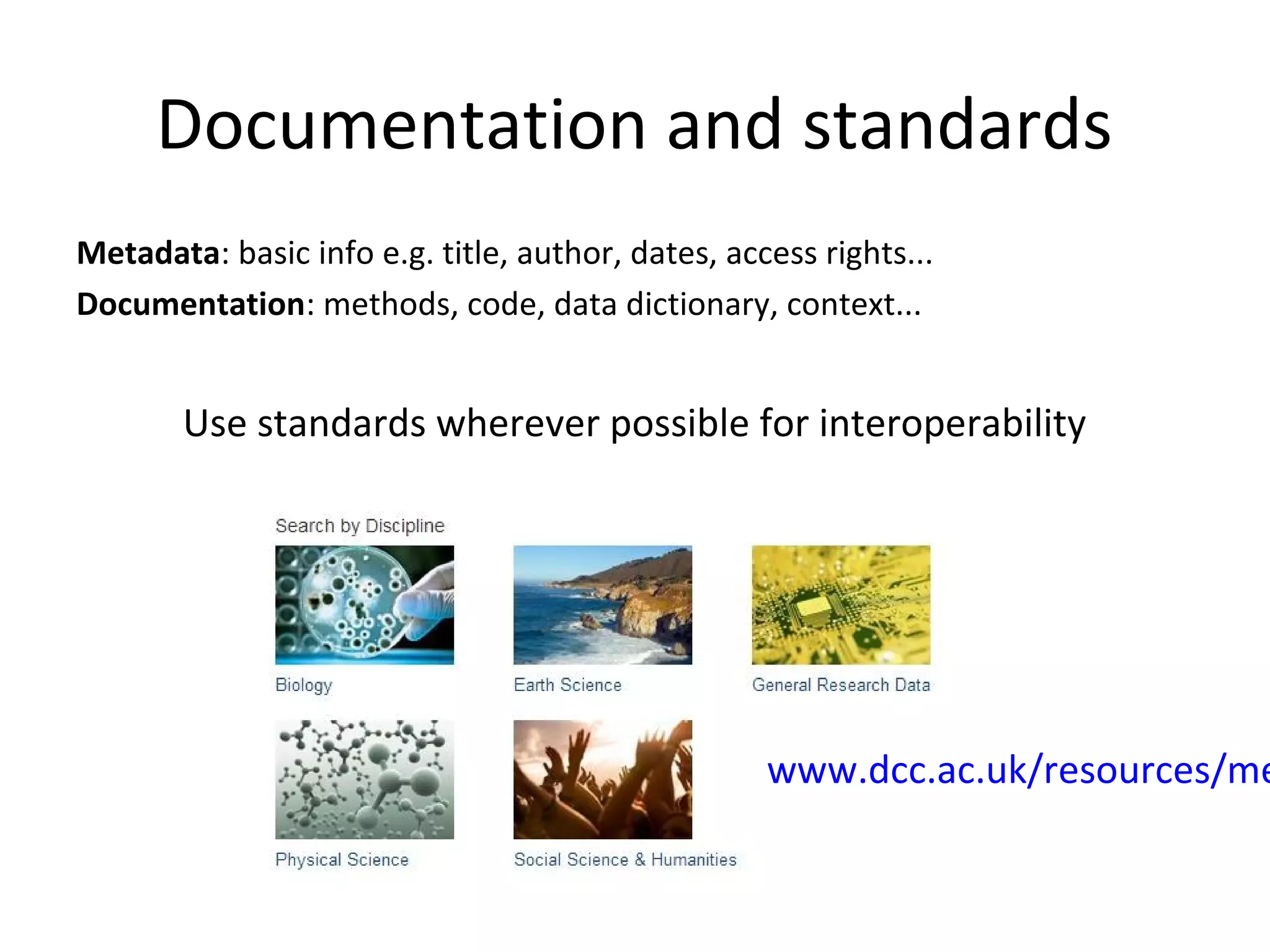 Documentation and standards
Metadata: basic info e.g. title, author, dates, access rights...
Documentation: methods, code, data dictionary, context...
Use standards wherever possible for interoperability
www.dcc.ac.uk/resources/me
 