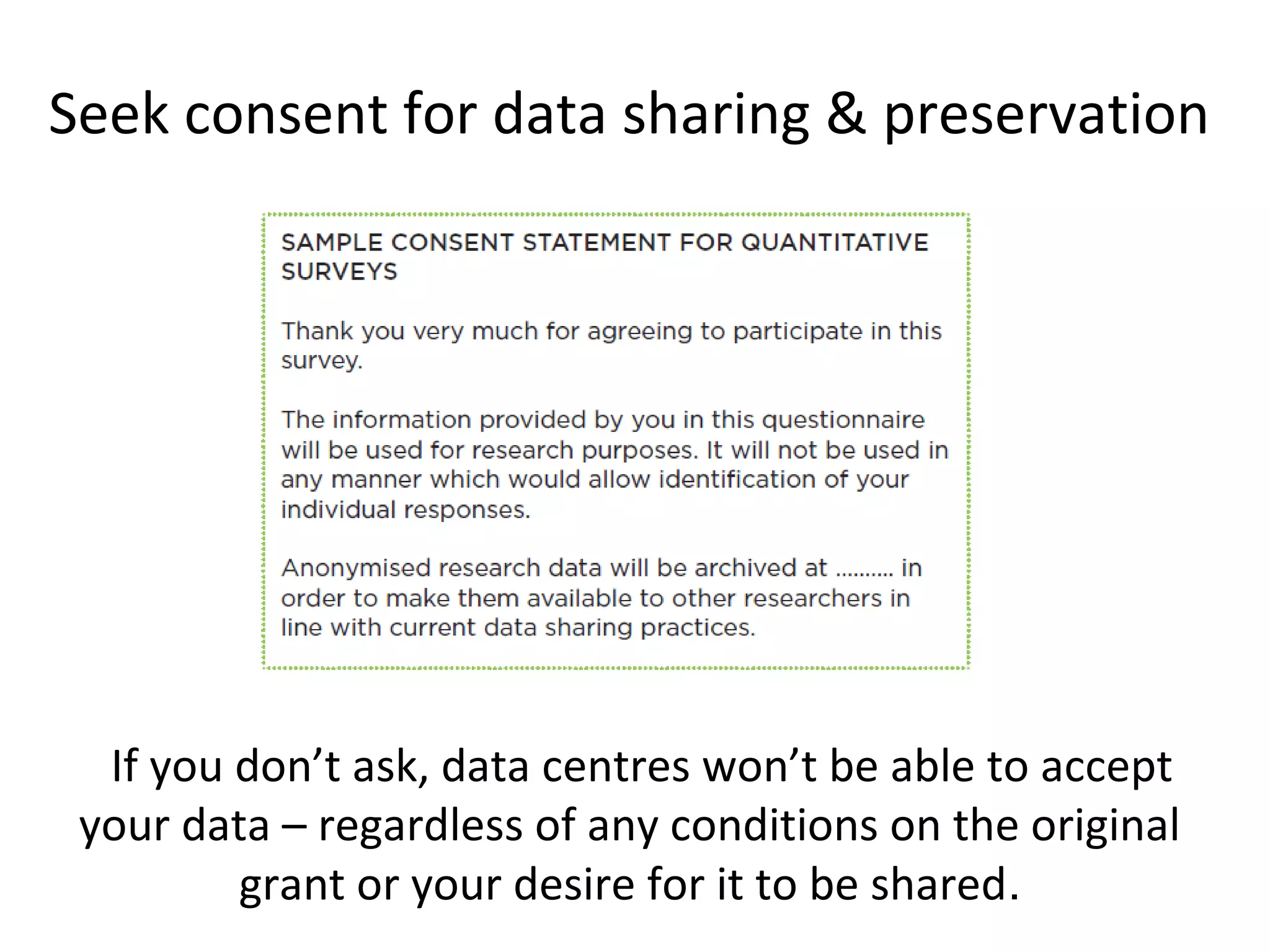 Seek consent for data sharing & preservation
•If you don’t ask, data centres won’t be able to accept
your data – regardless of any conditions on the original
grant or your desire for it to be shared.
 