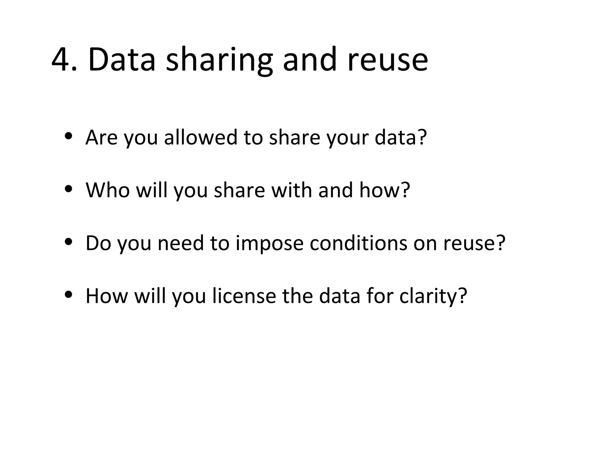 •4. Data sharing and reuse
• Are you allowed to share your data?
• Who will you share with and how?
• Do you need to impose conditions on reuse?
• How will you license the data for clarity?
 