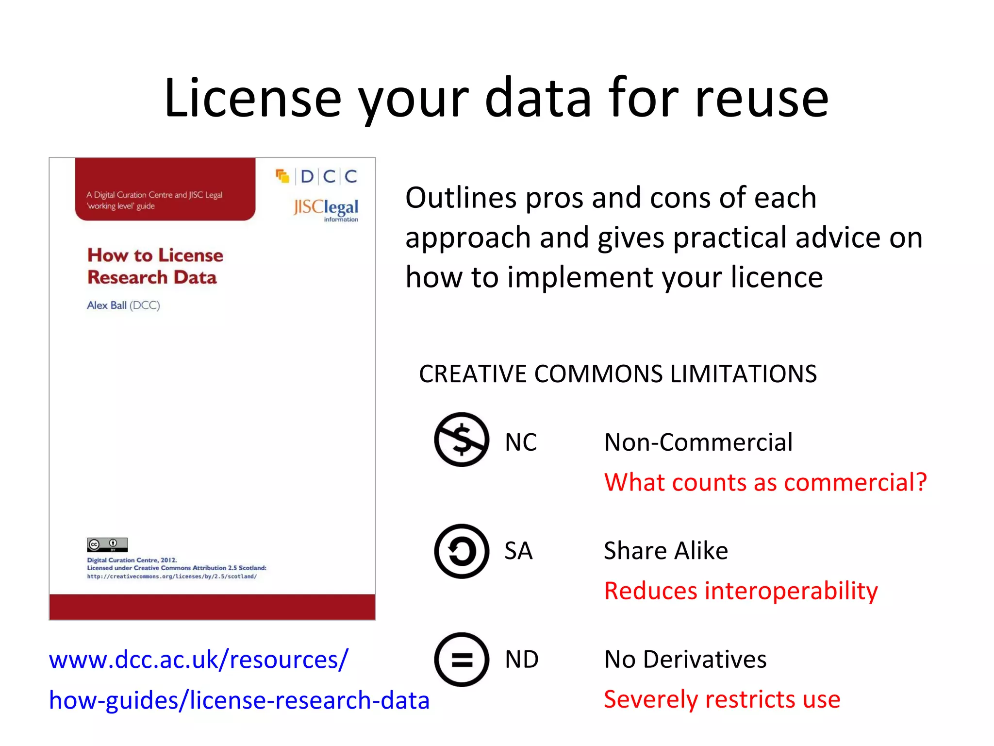 •CREATIVE COMMONS LIMITATIONS
• NC Non-Commercial
• What counts as commercial?
• SA Share Alike
• Reduces interoperability
• ND No Derivatives
• Severely restricts use
www.dcc.ac.uk/resources/
how-guides/license-research-data
License your data for reuse
Outlines pros and cons of each
approach and gives practical advice on
how to implement your licence
 