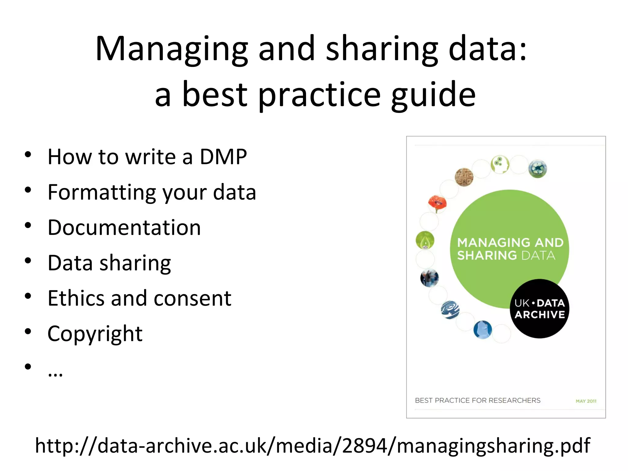 Managing and sharing data:
a best practice guide
• How to write a DMP
• Formatting your data
• Documentation
• Data sharing
• Ethics and consent
• Copyright
• …
http://data-archive.ac.uk/media/2894/managingsharing.pdf
 