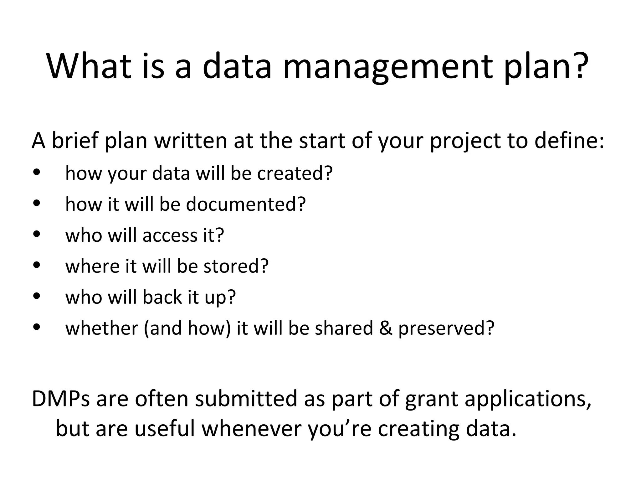 What is a data management plan?
A brief plan written at the start of your project to define:
• how your data will be created?
• how it will be documented?
• who will access it?
• where it will be stored?
• who will back it up?
• whether (and how) it will be shared & preserved?
DMPs are often submitted as part of grant applications,
but are useful whenever you’re creating data.
 