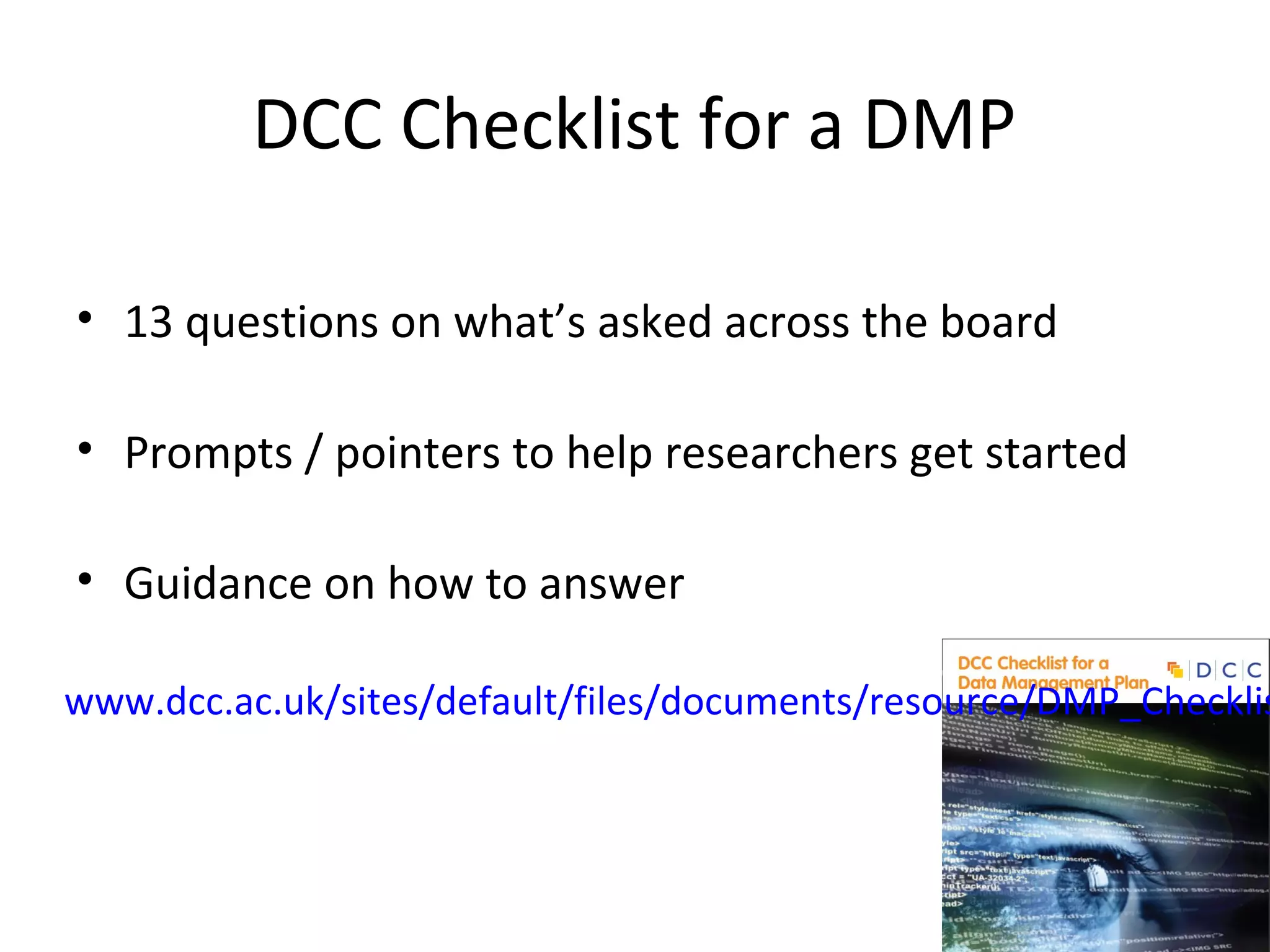 DCC Checklist for a DMP
• 13 questions on what’s asked across the board
• Prompts / pointers to help researchers get started
• Guidance on how to answer
www.dcc.ac.uk/sites/default/files/documents/resource/DMP_Checklis
 