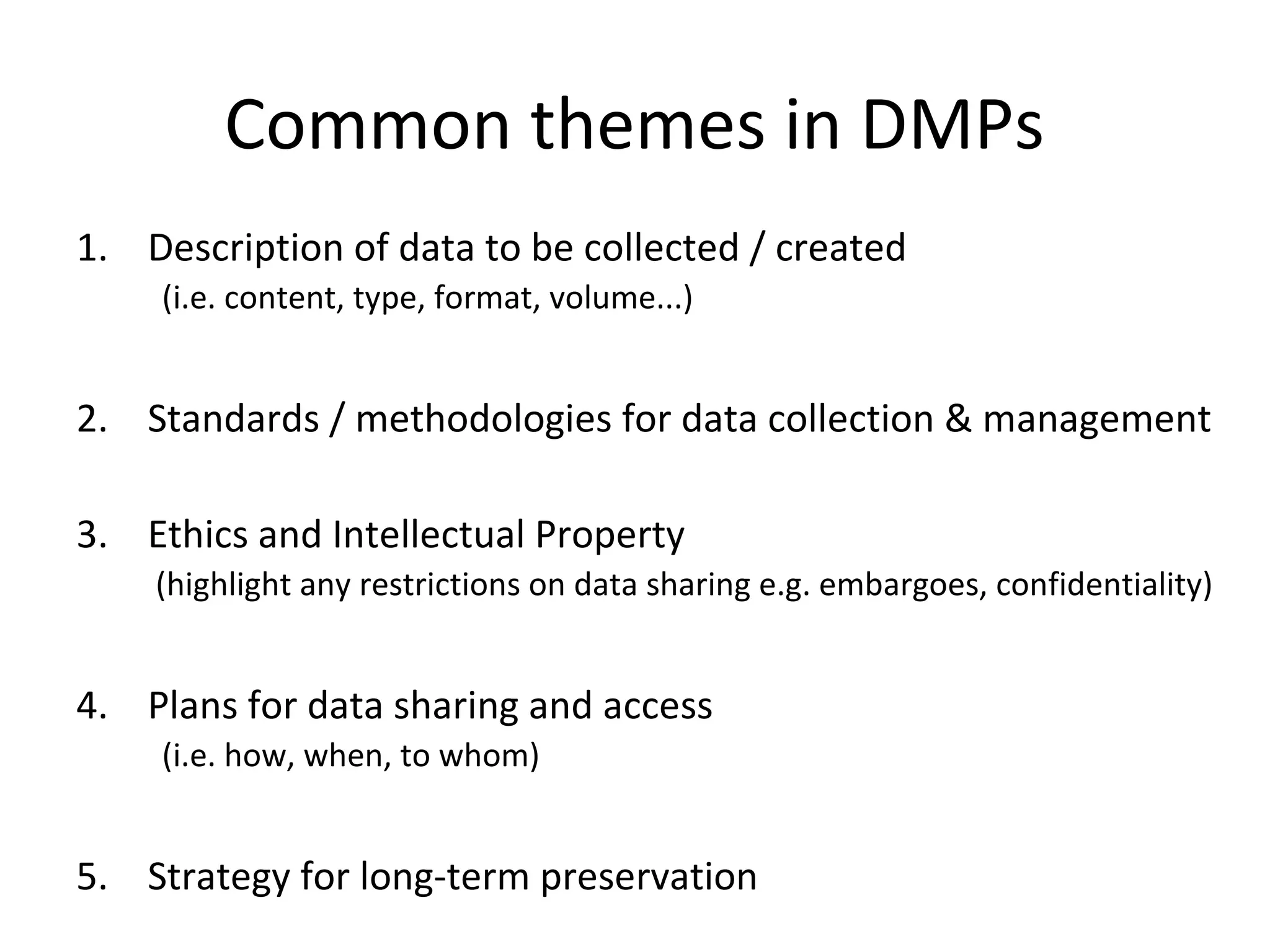 Common themes in DMPs
1. Description of data to be collected / created
(i.e. content, type, format, volume...)
2. Standards / methodologies for data collection & management
3. Ethics and Intellectual Property
(highlight any restrictions on data sharing e.g. embargoes, confidentiality)
4. Plans for data sharing and access
(i.e. how, when, to whom)
5. Strategy for long-term preservation
 