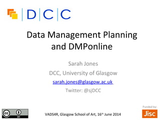 Data Management Planning
and DMPonline
Sarah Jones
DCC, University of Glasgow
sarah.jones@glasgow.ac.uk
Twitter: @sjDCC
•VADS4R, Glasgow School of Art, 16th
June 2014
Funded by:
 