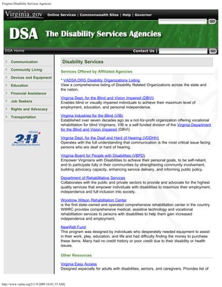 Virginia Disability Services Agencies


                                  Online Services | Commonwealth Sites | Help | Governor

                                                                                                     Search Virginia.gov




  DSA Home                                                                           Contact Us | Search DSA


      Communication                       Disability Services
      Community Living
                                         Services Offered by Affiliated Agencies
      Devices and Equipment
                                         * VADSA.ORG Disability Organizations Listing
      Education                          View a comprehensive listing of Disability Related Organizations across the state and
                                         the nation.
      Financial Assistance
                                         Virginia Dept. for the Blind and Vision Impaired (DBVI)
      Job Seekers                        Enables blind or visually impaired individuals to achieve their maximum level of
                                         employment, education, and personal independence.
      Rights and Advocacy

      Transportation                     Virginia Industries for the Blind (VIB)
                                         Established over seven decades ago as a not-for-profit organization offering vocational
                                         rehabilitation for blind Virginians, VIB is a self-funded division of the Virginia Department
                                         for the Blind and Vision Impaired (DBVI).

                                         Virginia Dept. for the Deaf and Hard of Hearing (VDDHH)
                                         Operates with the full understanding that communication is the most critical issue facing
                                         persons who are deaf or hard of hearing.

                                         Virginia Board for People with Disabilities (VBPD)
                                         Empower Virginians with Disabilities to achieve their personal goals, to be self-reliant,
                                         and to participate fully in their communities by strengthening community involvement,
                                         building advocacy capacity, enhancing service delivery, and informing public policy.

                                         Department of Rehabilitative Services
                                         Collaborates with the public and private sectors to provide and advocate for the highest
                                         quality services that empower individuals with disabilities to maximize their employment,
                                         independence and full inclusion into society.

                                         Woodrow Wilson Rehabilitation Center
                                         is the first state-owned and operated comprehensive rehabilitation center in the country.
                                         WWRC provides comprehensive medical, assistive technology and vocational
                                         rehabilitation services to persons with disabilities to help them gain increased
                                         independence and employment.

                                         NewWell Fund
                                         This program was designed by individuals who desperately needed equipment to assist
                                         in their work, play, education, and life and had difficulty finding the money to purchase
                                         these items. Many had no credit history or poor credit due to their disability or health
                                         issues.

                                         Other Resources

                                         Virginia Easy Access
                                         Designed especially for adults with disabilities, seniors, and caregivers. Provides list of



http://www.vadsa.org/[11/9/2009 10:01:35 AM]
 